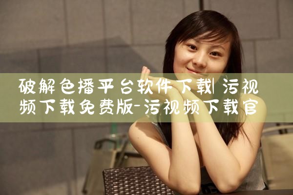 破解色播平台软件下载|P站专业版