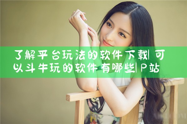 了解平台玩法的软件下载|P站专业版
