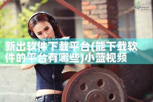 新出软件下载平台|小蓝视频